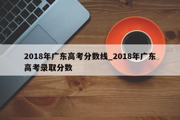 2018年广东高考分数线_2018年广东高考录取分数