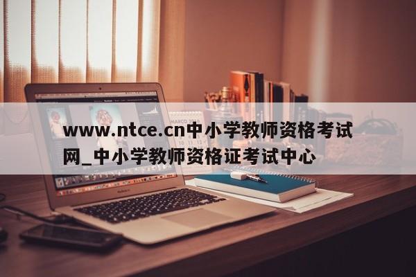 www.ntce.cn中小学教师资格考试网_中小学教师资格证考试中心