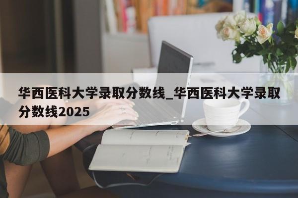 华西医科大学录取分数线_华西医科大学录取分数线2025