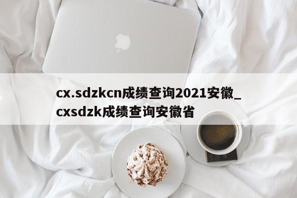 cx.sdzkcn成绩查询2021安徽_cxsdzk成绩查询安徽省
