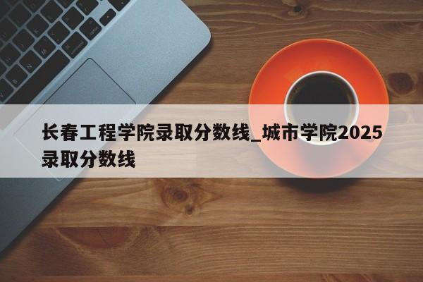 长春工程学院录取分数线_城市学院2025录取分数线