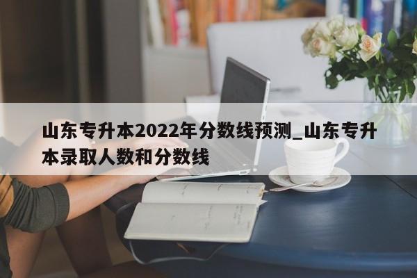山东专升本2022年分数线预测_山东专升本录取人数和分数线