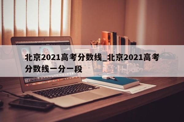 北京2021高考分数线_北京2021高考分数线一分一段