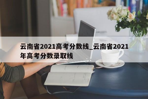 云南省2021高考分数线_云南省2021年高考分数录取线