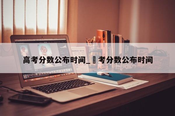 高考分数公布时间_髙考分数公布时间