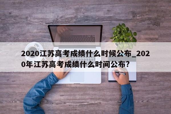 2020江苏高考成绩什么时候公布_2020年江苏高考成绩什么时间公布?