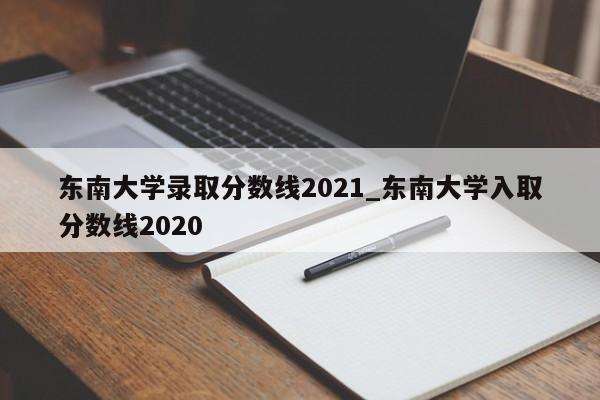 东南大学录取分数线2021_东南大学入取分数线2020