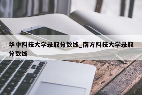 华中科技大学录取分数线_南方科技大学录取分数线