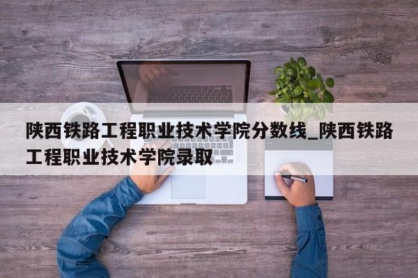 陕西铁路工程职业技术学院分数线_陕西铁路工程职业技术学院录取