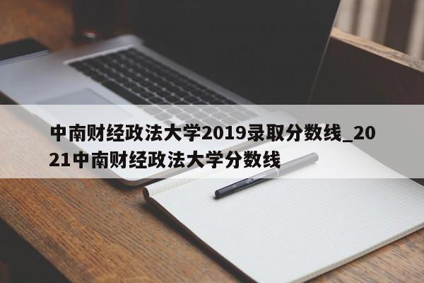 中南财经政法大学2019录取分数线_2021中南财经政法大学分数线