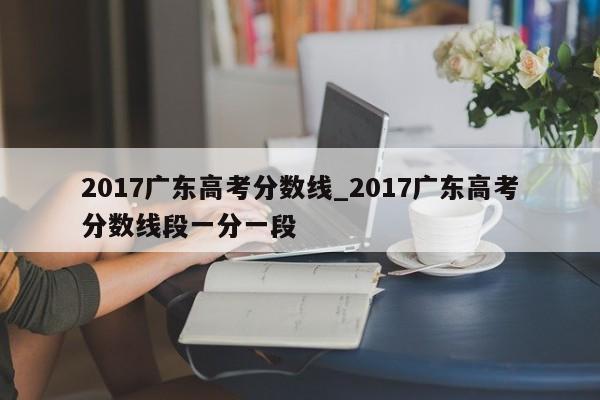 2017广东高考分数线_2017广东高考分数线段一分一段