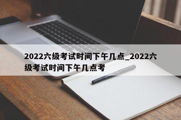 2022六级考试时间下午几点_2022六级考试时间下午几点考