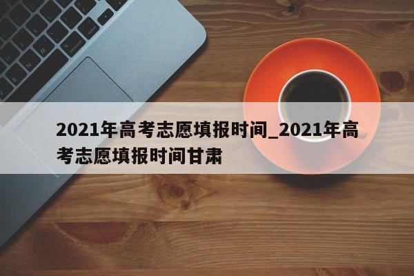 2021年高考志愿填报时间_2021年高考志愿填报时间甘肃
