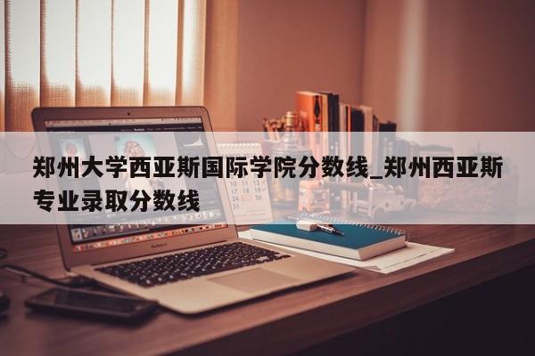 郑州大学西亚斯国际学院分数线_郑州西亚斯专业录取分数线