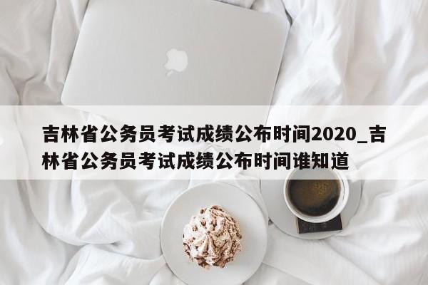 吉林省公务员考试成绩公布时间2020_吉林省公务员考试成绩公布时间谁知道
