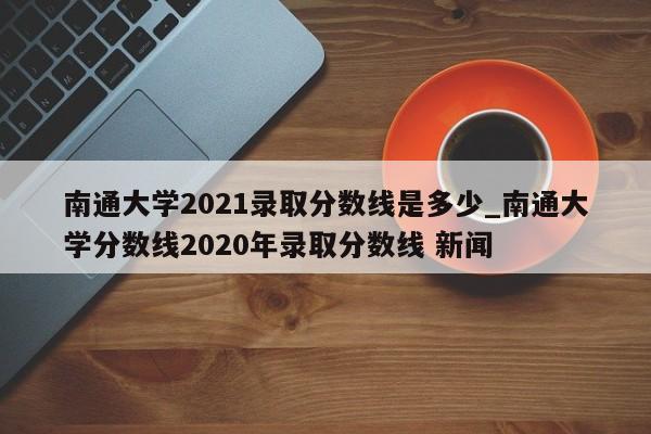 南通大学2021录取分数线是多少_南通大学分数线2020年录取分数线 新闻