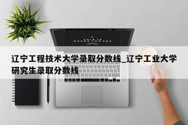辽宁工程技术大学录取分数线_辽宁工业大学研究生录取分数线