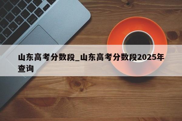 山东高考分数段_山东高考分数段2025年查询