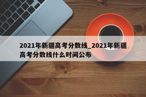 2021年新疆高考分数线_2021年新疆高考分数线什么时间公布