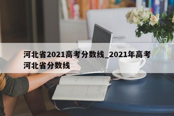 河北省2021高考分数线_2021年高考河北省分数线