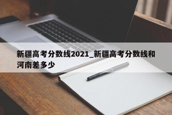 新疆高考分数线2021_新疆高考分数线和河南差多少
