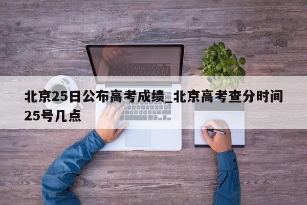 北京25日公布高考成绩_北京高考查分时间25号几点