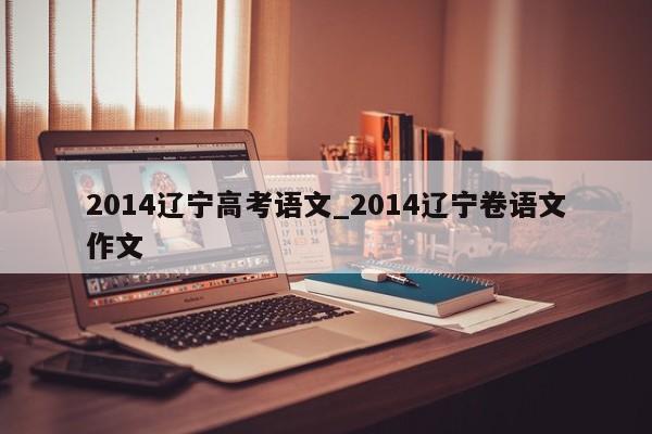 2014辽宁高考语文_2014辽宁卷语文作文