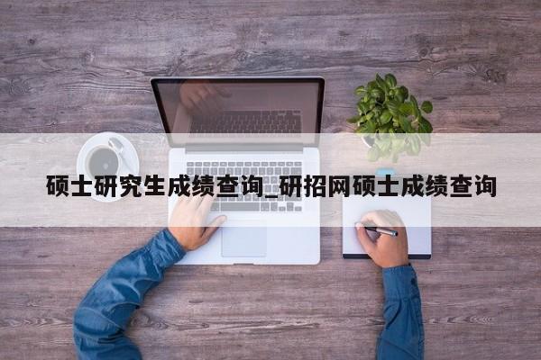硕士研究生成绩查询_研招网硕士成绩查询