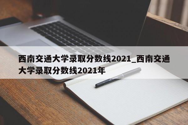 西南交通大学录取分数线2021_西南交通大学录取分数线2021年