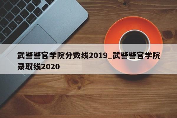武警警官学院分数线2019_武警警官学院录取线2020