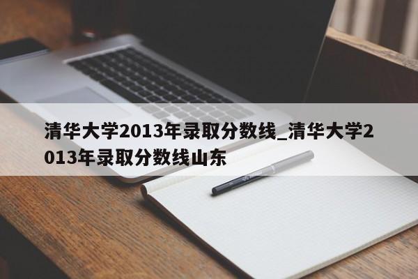 清华大学2013年录取分数线_清华大学2013年录取分数线山东