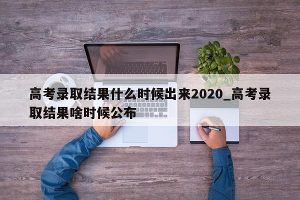 高考录取结果什么时候出来2020_高考录取结果啥时候公布