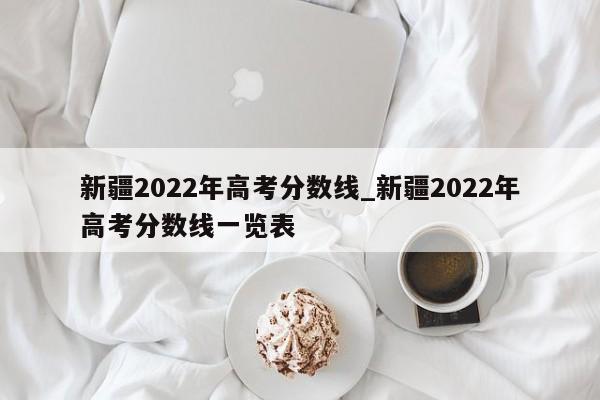 新疆2022年高考分数线_新疆2022年高考分数线一览表