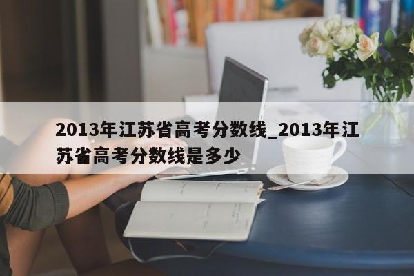 2013年江苏省高考分数线_2013年江苏省高考分数线是多少