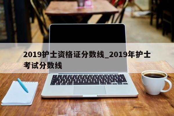 2019护士资格证分数线_2019年护士考试分数线