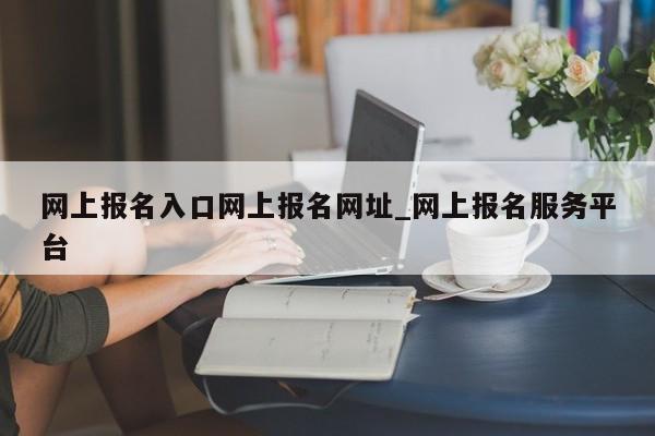 网上报名入口网上报名网址_网上报名服务平台