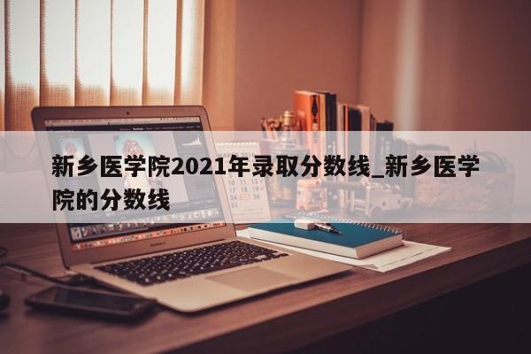新乡医学院2021年录取分数线_新乡医学院的分数线