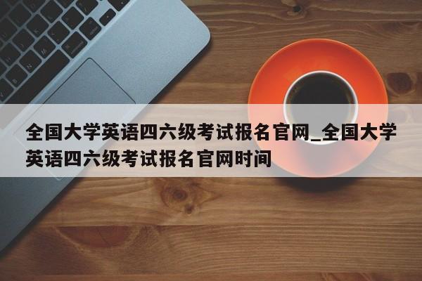 全国大学英语四六级考试报名官网_全国大学英语四六级考试报名官网时间