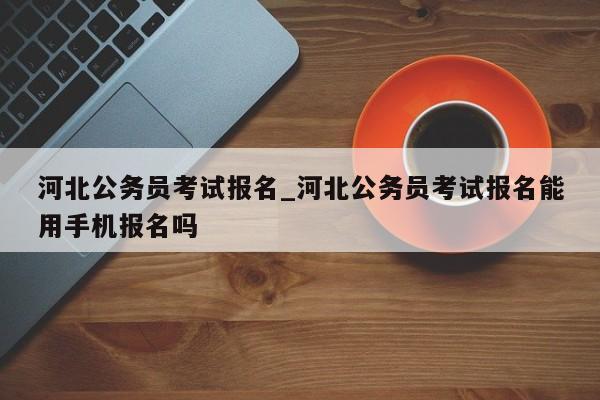 河北公务员考试报名_河北公务员考试报名能用手机报名吗