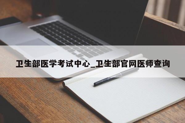 卫生部医学考试中心_卫生部官网医师查询