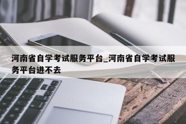 河南省自学考试服务平台_河南省自学考试服务平台进不去