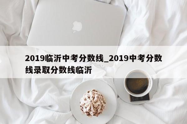 2019临沂中考分数线_2019中考分数线录取分数线临沂