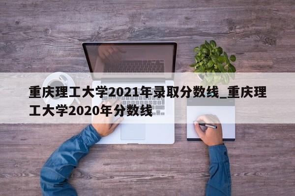 重庆理工大学2021年录取分数线_重庆理工大学2020年分数线