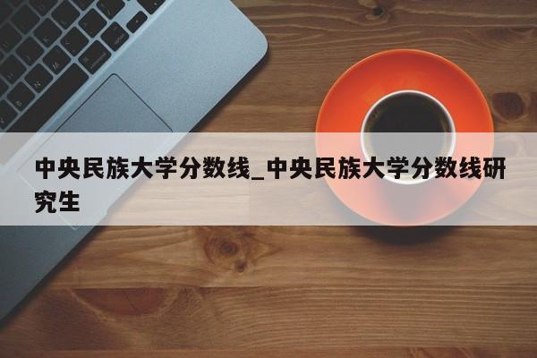 中央民族大学分数线_中央民族大学分数线研究生