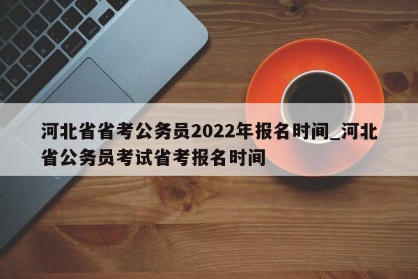 河北省省考公务员2022年报名时间_河北省公务员考试省考报名时间