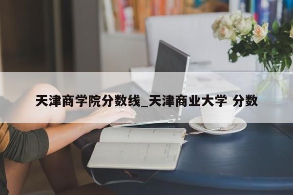 天津商学院分数线_天津商业大学 分数