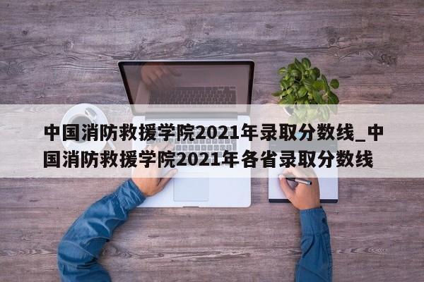 中国消防救援学院2021年录取分数线_中国消防救援学院2021年各省录取分数线