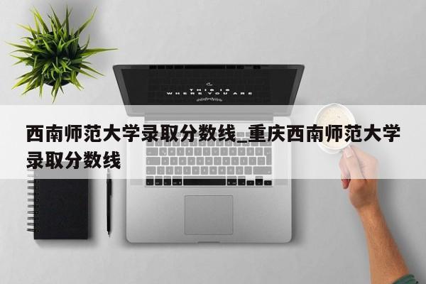 西南师范大学录取分数线_重庆西南师范大学录取分数线
