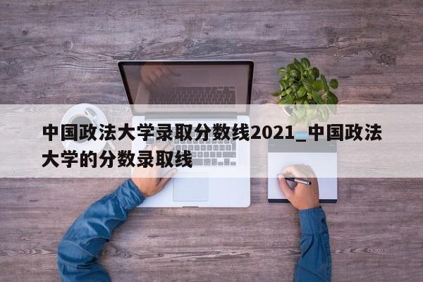 中国政法大学录取分数线2021_中国政法大学的分数录取线