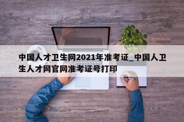 中国人才卫生网2021年准考证_中国人卫生人才网官网准考证号打印